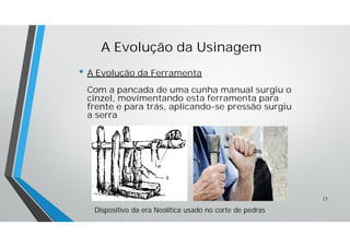 A Evolução da Usinagem
• A Evolução da Ferramenta
Com a pancada de uma cunha manual surgiu o
cinzel, movimentando esta ferramenta para
frente e para trás, aplicando-se pressão surgiu
a serra
Dispositivo da era Neolítica usado no corte de pedras
13
 