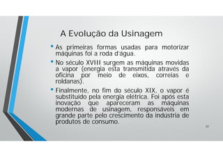 • As primeiras formas usadas para motorizar
máquinas foi a roda d’água.
• No século XVIII surgem as máquinas movidas
a vapor (energia esta transmitida através da
oficina por meio de eixos, correias e
roldanas).
• Finalmente, no fim do século XIX, o vapor é
substituído pela energia elétrica. Foi após esta
inovação que apareceram as máquinas
modernas de usinagem, responsáveis em
grande parte pelo crescimento da indústria de
produtos de consumo.
A Evolução da Usinagem
15
 