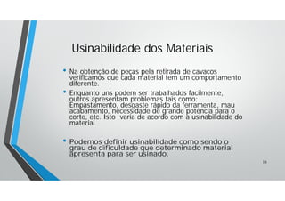 • Na obtenção de peças pela retirada de cavacos
verificamos que cada material tem um comportamento
diferente.
• Enquanto uns podem ser trabalhados facilmente,
outros apresentam problemas tais como:
Empastamento, desgaste rápido da ferramenta, mau
acabamento, necessidade de grande potência para o
corte, etc. Isto varia de acordo com a usinabilidade do
material
• Podemos definir usinabilidade como sendo o
grau de dificuldade que determinado material
apresenta para ser usinado.
Usinabilidade dos Materiais
16
 