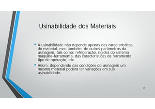 • A usinabilidade não depende apenas das características
do material, mas também, de outros parâmetros da
usinagem, tais como: refrigeração, rigidez do sistema
máquina-ferramenta, das características da ferramenta,
tipo de operação, etc
• Assim, dependendo das condições de usinagem um
mesmo material poderá ter variações em sua
usinabilidade.
Usinabilidade dos Materiais
17
 