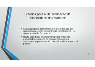 • A usinabilidade normalmente é determinada por
comparação e para determinada característica, tal
como a vida da ferramenta.
• Neste caso pode-se determinar um índice de
usinabilidade através da comparação com o
desempenho previamente conhecido de um material
padrão.
Critérios para a Determinação da
Usinabilidade dos Materiais
18
 