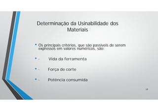 • Os principais critérios, que são passíveis de serem
expressos em valores numéricos, são:
• · Vida da ferramenta
• · Força de corte
• · Potência consumida
Determinação da Usinabilidade dos
Materiais
19
 