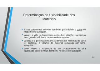 • Esses parâmetros servem, também, para definir o custo do
trabalho de usinagem.
• Assim, a vida da ferramenta entre duas afiações sucessivas
tem grande influência no custo de operação.
• A força e a potência limitam as dimensões máximas de corte
e, portanto, o volume de material removido por hora-
máquina.
• Além disso, a exigência de um acabamento de alta
qualidade poderá influir, também, no custo de usinagem.
Determinação da Usinabilidade dos
Materiais
20
 