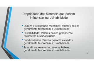 • Dureza e resistência mecânica: Valores baixos
geralmente favorecem a usinabilidade
• Ductibilidade: Valores baixos geralmente
favorecem a usinabilidade
• Condutividade térmica: Valores elevados
geralmente favorecem a usinabilidade
• Taxa de encruamento: Valores baixos
geralmente favorecem a usinabilidade
Propriedade dos Materiais que podem
influenciar na Usinabilidade
22
 