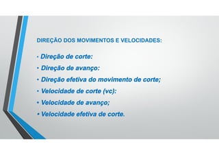 DIREÇÃO DOS MOVIMENTOS E VELOCIDADES:
• Direção de corte:
• Direção de avanço:
• Direção efetiva do movimento de corte;
• Velocidade de corte (vc):
• Velocidade de avanço;
• Velocidade efetiva de corte.
 