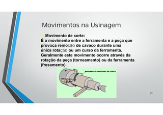Movimentos na Usinagem
 Movimento de corte:
É o movimento entre a ferramenta e a peça que
provoca remoção de cavaco durante uma
única rotação ou um curso da ferramenta.
Geralmente este movimento ocorre através da
rotação da peça (torneamento) ou da ferramenta
(fresamento).
25
 