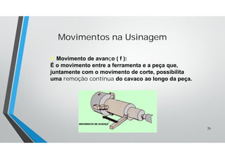  Movimento de avanço ( f ):
É o movimento entre a ferramenta e a peça que,
juntamente com o movimento de corte, possibilita
uma remoção contínua do cavaco ao longo da peça.
Movimentos na Usinagem
26
 