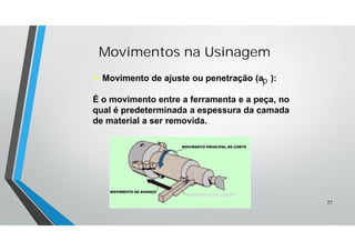 Movimentos na Usinagem
 Movimento de ajuste ou penetração (a ):
É o movimento entre a ferramenta e a peça, no
qual é predeterminada a espessura da camada
de material a ser removida.
MOVIMENTO DE AJUSTE
p
27
 