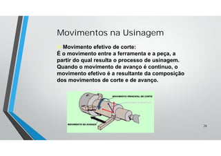 Movimentos na Usinagem
 Movimento efetivo de corte:
É o movimento entre a ferramenta e a peça, a
partir do qual resulta o processo de usinagem.
Quando o movimento de avanço é continuo, o
movimento efetivo é a resultante da composição
dos movimentos de corte e de avanço.
MOVIMENTO EFETIVO
28
 