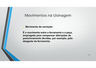  Movimento de correção:
É o movimento entre a ferramenta e a peça,
empregado para compensar alterações de
posicionamento devidas, por exemplo, pelo
desgaste da ferramenta.
Movimentos na Usinagem
30
 