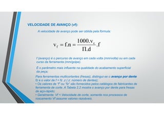 VELOCIDADE DE AVANÇO (vf):
A velocidade de avanço pode ser obtida pela fórmula:
f (avanço) é o percurso de avanço em cada volta (mm/volta) ou em cada
curso da ferramenta (mm/golpe).
É o parâmetro mais influente na qualidade do acabamento superficial
da peça;
Para ferramentas multicortantes (fresas), distingui-se o avanço por dente
fz e o valor de f = fz .z ( z: número de dentes);
• Os valores de “f” ou “fz” são fornecidos pelos catálogos de fabricantes de
ferramenta de corte. A Tabela 2.2 mostra o avanço por dente para fresas
de aço-rápido;
• Geralmente: Vf < Velocidade de corte, somente nos processos de
roscamento Vf assume valores razoáveis.
.f
Π.d
1000.v
f.nv c
f 
 