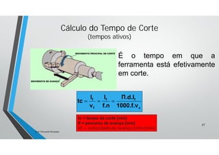 Cálculo do Tempo de Corte
(tempos ativos)
tc = tempo de corte [min]
If = percurso de avanço [mm]
Vf = velocidade de avanço [mm/min]
c
ff
f
f
1000.f.v
Π.d.I
f.n
I
v
I
tc 
47
Prof. Fernando Penteado.
É o tempo em que a
ferramenta está efetivamente
em corte.
 