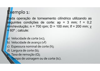 Dada operação de torneamento cilíndrico utilizando as
seguintes condições de corte: ap = 3 mm; f = 0,2
mm/revolução; n = 700 rpm; D = 100 mm; lf = 200 mm; χ
= 60º ; calcule:
a) Velocidade de corte (vc);
b) Velocidade de avanço (vf)
c) Espessura nominal de corte (h);
d) Largura de corte (b);
e) Taxa de remoção (Q);
f) Tempo de usinagem ou de corte (tc).
Exemplo 1:
 