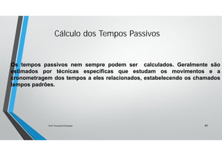 Cálculo dos Tempos Passivos
Os tempos passivos nem sempre podem ser calculados. Geralmente são
estimados por técnicas específicas que estudam os movimentos e a
cronometragem dos tempos a eles relacionados, estabelecendo os chamados
tempos padrões.
49Prof. Fernando Penteado.
 