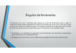 Ângulos da ferramenta
O fenômeno de corte é realizado pelo ataque da cunha da ferramenta sobre a peça. O
rendimento desse ataque depende dos valores dos ângulos da cunha, pois é esta que rompe
as forças de coesão do material da peça. Os ângulos e superfícies na geometria de corte das
ferramentas são elementos fundamentais para o rendimento e a durabilidade delas.
• Os ângulos e as superfícies na geometria das ferramentas são elementos fundamentais
para o rendimento e durabilidades delas;
• Os ângulos das ferramentas servem determinar a posição e a forma da cunha de corte;
 