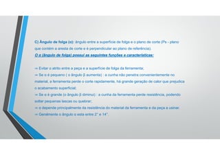 C) Ângulo de folga (α): ângulo entre a superfície de folga e o plano de corte (Ps - plano
que contém a aresta de corte e é perpendicular ao plano de referência).
O α (ângulo de folga) possui as seguintes funções e características:
⇒ Evitar o atrito entre a peça e a superfície de folga da ferramenta;
⇒ Se α é pequeno ( o ângulo β aumenta) : a cunha não penetra convenientemente no
material, a ferramenta perde o corte rapidamente, há grande geração de calor que prejudica
o acabamento superficial;
⇒ Se α é grande (o ângulo β diminui) : a cunha da ferramenta perde resistência, podendo
soltar pequenas lascas ou quebrar;
⇒ α depende principalmente da resistência do material da ferramenta e da peça a usinar.
⇒ Geralmente o ângulo α esta entre 2° e 14°.
 