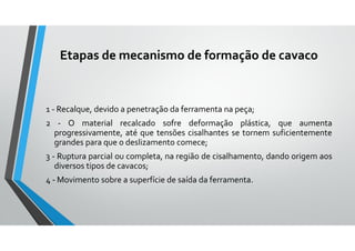 Etapas de mecanismo de formação de cavaco
1 - Recalque, devido a penetração da ferramenta na peça;
2 - O material recalcado sofre deformação plástica, que aumenta
progressivamente, até que tensões cisalhantes se tornem suficientemente
grandes para que o deslizamento comece;
3 - Ruptura parcial ou completa, na região de cisalhamento, dando origem aos
diversos tipos de cavacos;
4 - Movimento sobre a superfície de saída da ferramenta.
 
