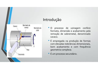 Introdução
• O processo de usinagem confere
formato, dimensão e acabamento pela
remoção de sobremetal, denominado
cavaco.
• É empregada na produção de formas
com elevadas tolerâncias dimensionais,
bom acabamento e com frequência
geometria complexa.
• É um processo secundário.
 