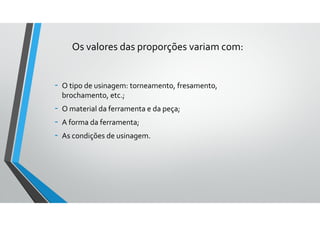 Os valores das proporções variam com:
- O tipo de usinagem: torneamento, fresamento,
brochamento, etc.;
- O material da ferramenta e da peça;
- A forma da ferramenta;
- As condições de usinagem.
 