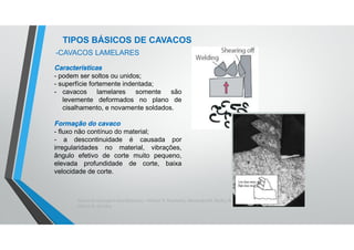 Teoria da Usinagem dos Materiais – Álisson R. Machado, Alexandre M. Abrão, ReginaldoT. Coelho e
Márcio B. da Silva
TIPOS BÁSICOS DE CAVACOS
Características
- podem ser soltos ou unidos;
- superfície fortemente indentada;
- cavacos lamelares somente são
levemente deformados no plano de
cisalhamento, e novamente soldados.
Formação do cavaco
- fluxo não contínuo do material;
- a descontinuidade é causada por
irregularidades no material, vibrações,
ângulo efetivo de corte muito pequeno,
elevada profundidade de corte, baixa
velocidade de corte.
-CAVACOS LAMELARES
 