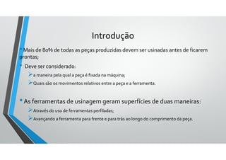•Mais de 80% de todas as peças produzidas devem ser usinadas antes de ficarem
prontas;
• Deve ser considerado:
a maneira pela qual a peça é fixada na máquina;
Quais são os movimentos relativos entre a peça e a ferramenta.
•As ferramentas de usinagem geram superfícies de duas maneiras:
Através do uso de ferramentas perfiladas;
Avançando a ferramenta para frente e para trás ao longo do comprimento da peça.
Introdução
 
