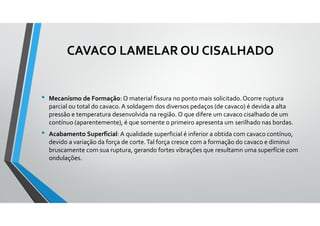 CAVACO LAMELAR OU CISALHADO
• Mecanismo de Formação: O material fissura no ponto mais solicitado.Ocorre ruptura
parcial ou total do cavaco.A soldagem dos diversos pedaços (de cavaco) é devida a alta
pressão e temperatura desenvolvida na região. O que difere um cavaco cisalhado de um
contínuo (aparentemente), é que somente o primeiro apresenta um serilhado nas bordas.
• Acabamento Superficial: A qualidade superficial é inferior a obtida com cavaco contínuo,
devido a variação da força de corte.Tal força cresce com a formação do cavaco e diminui
bruscamente com sua ruptura, gerando fortes vibrações que resultamn uma superfície com
ondulações.
 
