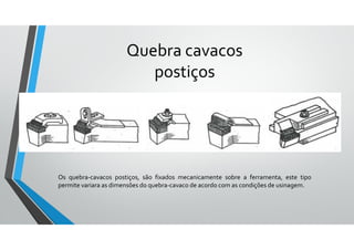 Os quebra-cavacos postiços, são fixados mecanicamente sobre a ferramenta, este tipo
permite variara as dimensões do quebra-cavaco de acordo com as condições de usinagem.
Quebra cavacos
postiços
 