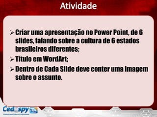 Criar uma apresentação no Power Point, de 6
 slides, falando sobre a cultura de 6 estados
 brasileiros diferentes;
Título em WordArt;
Dentro de Cada Slide deve conter uma imagem
 sobre o assunto.
 