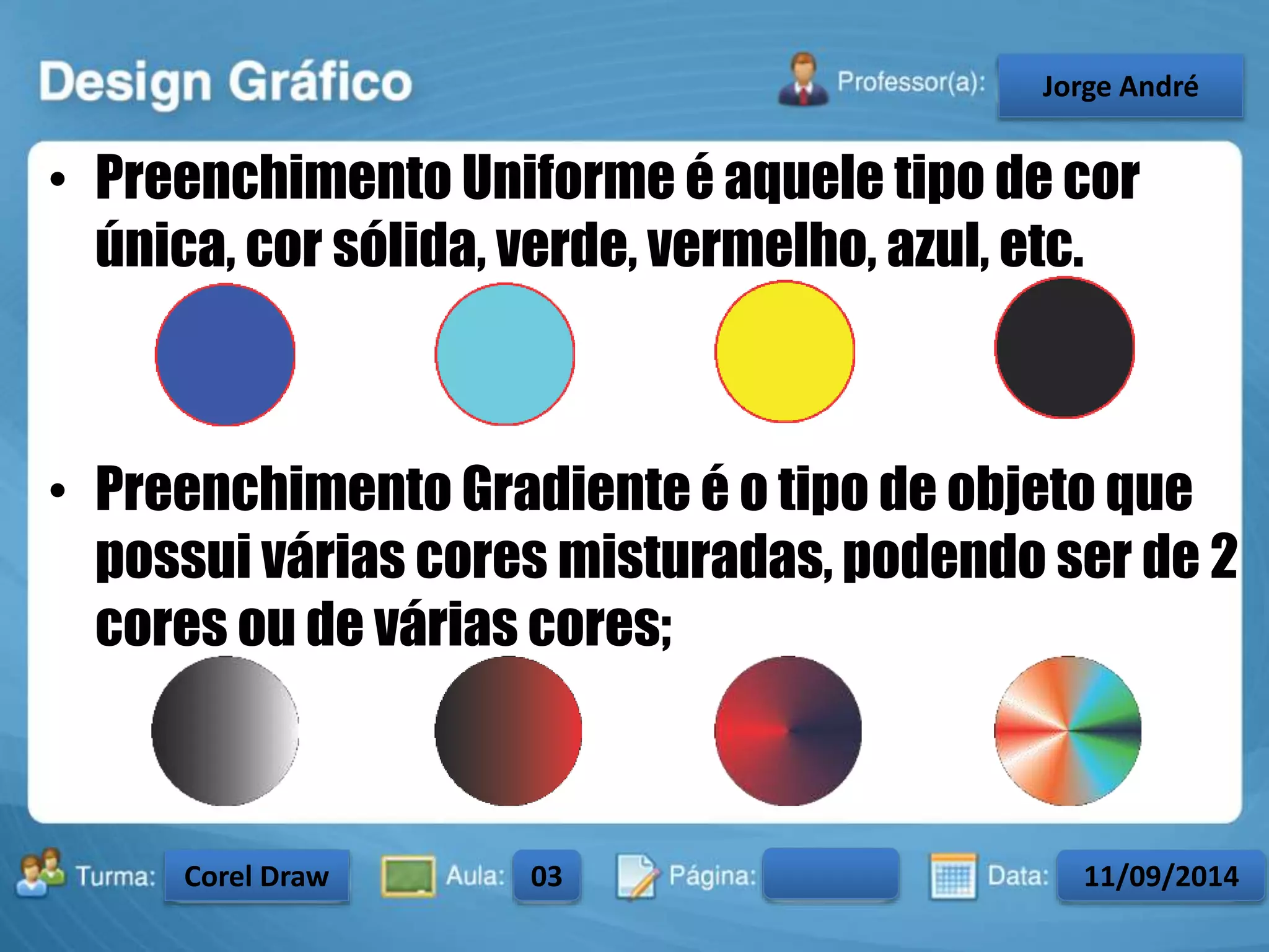 • Preenchimento Uniforme é aquele tipo de cor 
única, cor sólida, verde, vermelho, azul, etc. 
• Preenchimento Gradiente é o tipo de objeto que 
possui várias cores misturadas, podendo ser de 2 
cores ou de várias cores; 
Turma: 2503-B Aula: 10 Pág: 10 a 17 Data: 18-jan-12 
2503-B 10 10-17 17-01-2013 
Instrutor: Ricardo Paladini Matos 
CeJlosorgAel eAnncdarré 
Corel Draw 03 11/09/2014 
 
