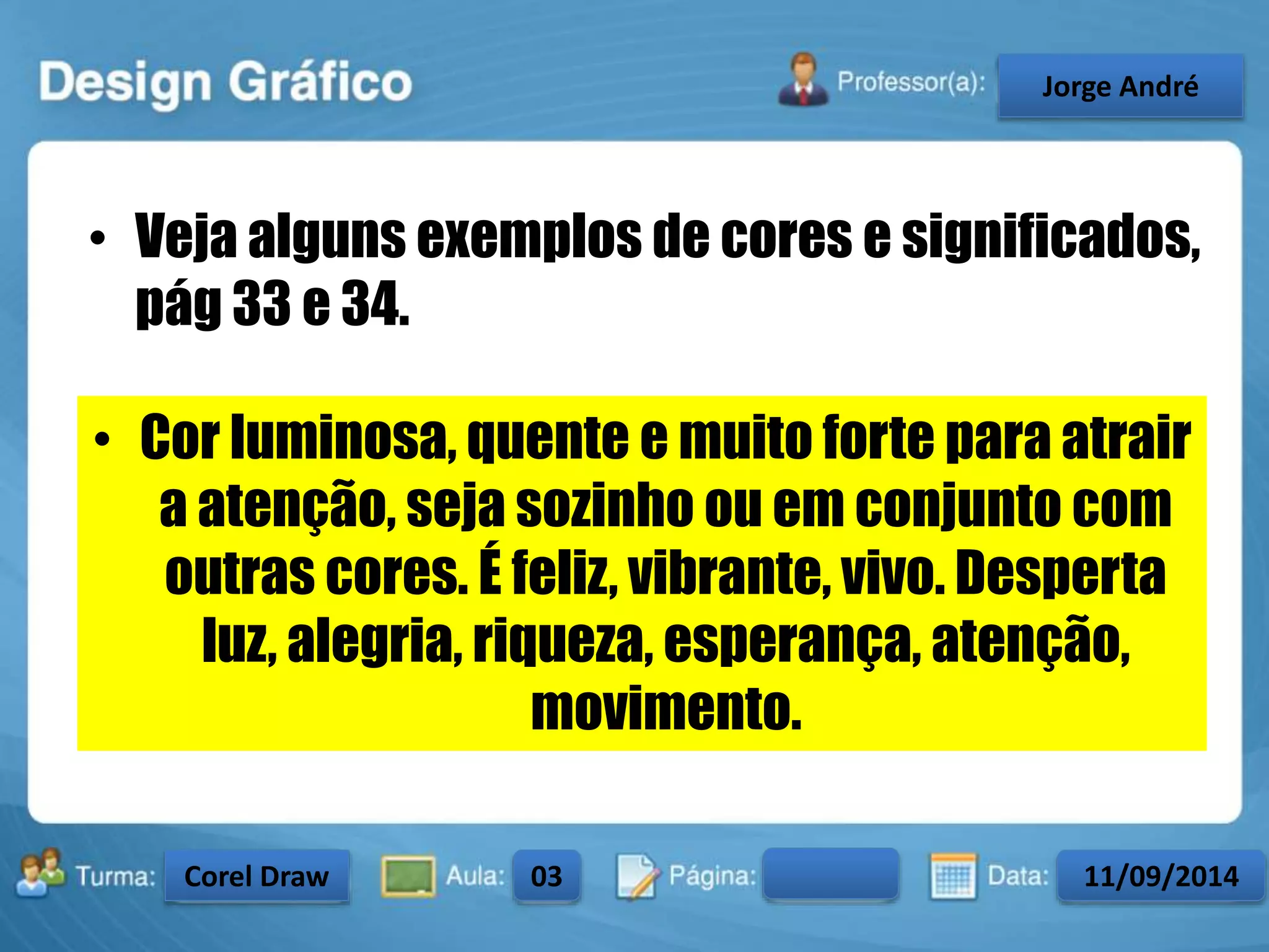• Veja alguns exemplos de cores e significados, 
pág 33 e 34. 
• Cor luminosa, quente e muito forte para atrair 
a atenção, seja sozinho ou em conjunto com 
outras cores. É feliz, vibrante, vivo. Desperta 
luz, alegria, riqueza, esperança, atenção, 
movimento. 
Turma: 2503-B Aula: 10 Pág: 10 a 17 Data: 18-jan-12 
2503-B 10 10-17 17-01-2013 
Instrutor: Ricardo Paladini Matos 
CeJlosorgAel eAnncdarré 
Corel Draw 03 11/09/2014 
 