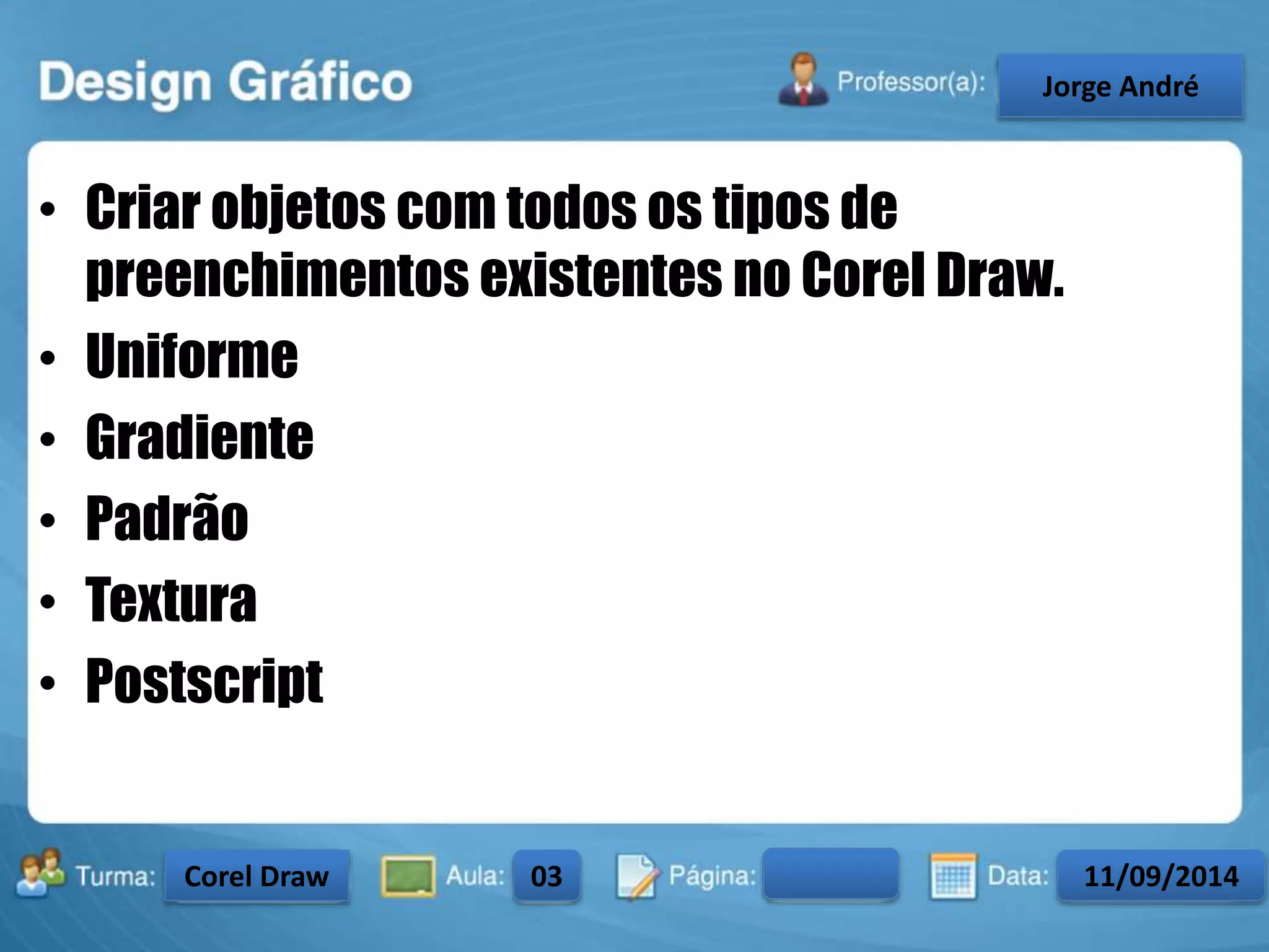 • Criar objetos com todos os tipos de 
preenchimentos existentes no Corel Draw. 
• Uniforme 
• Gradiente 
• Padrão 
• Textura 
• Postscript 
Turma: 2503-B Aula: 10 Pág: 10 a 17 Data: 18-jan-12 
2503-B 10 10-17 17-01-2013 
Instrutor: Ricardo Paladini Matos 
CeJlosorgAel eAnncdarré 
Corel Draw 03 11/09/2014 
