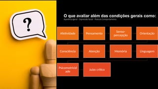 O que avaliar além das condições gerais como:
Aparência geral - Expressão facial - Postura Comportamento
Afetividade Pensamento
Senso-
percepção
Orientação
Consciência Atenção Memória Linguagem
Psicomotricid
ade
Juízo crítico
 