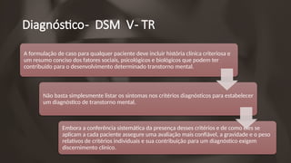 Diagnóstico- DSM V- TR
A formulação de caso para qualquer paciente deve incluir história clínica criteriosa e
um resumo conciso dos fatores sociais, psicológicos e biológicos que podem ter
contribuído para o desenvolvimento determinado transtorno mental.
Não basta simplesmente listar os sintomas nos critérios diagnósticos para estabelecer
um diagnóstico de transtorno mental.
Embora a conferência sistemática da presença desses critérios e de como eles se
aplicam a cada paciente assegure uma avaliação mais confiável, a gravidade e o peso
relativos de critérios individuais e sua contribuição para um diagnóstico exigem
discernimento clínico.
 