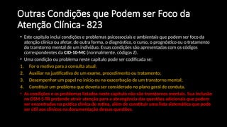Outras Condições que Podem ser Foco da
Atenção Clínica- 823
• Este capítulo inclui condições e problemas psicossociais e ambientais que podem ser foco da
atenção clínica ou afetar, de outra forma, o diagnóstico, o curso, o prognóstico ou o tratamento
do transtorno mental de um indivíduo. Essas condições são apresentadas com os códigos
correspondentes da CID-10-MC (normalmente, códigos Z).
• Uma condição ou problema neste capítulo pode ser codificada se:
1. For o motivo para a consulta atual;
2. Auxiliar na justificativa de um exame, procedimento ou tratamento;
3. Desempenhar um papel no início ou na exacerbação de um transtorno mental;
4. Constituir um problema que deveria ser considerado no plano geral de conduta.
• As condições e os problemas listados neste capítulo não são transtornos mentais. Sua inclusão
no DSM-5-TR pretende atrair atenção para a abrangência das questões adicionais que podem
ser encontradas na prática clínica de rotina, além de constituir uma lista sistemática que pode
ser útil aos clínicos na documentação dessas questões.
 