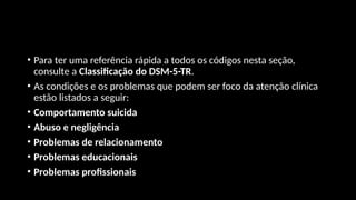 • Para ter uma referência rápida a todos os códigos nesta seção,
consulte a Classificação do DSM-5-TR.
• As condições e os problemas que podem ser foco da atenção clínica
estão listados a seguir:
• Comportamento suicida
• Abuso e negligência
• Problemas de relacionamento
• Problemas educacionais
• Problemas profissionais
 