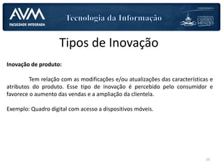 Tipos de Inovação
Inovação de produto:
Tem relação com as modificações e/ou atualizações das características e
atributos do produto. Esse tipo de inovação é percebido pelo consumidor e
favorece o aumento das vendas e a ampliação da clientela.
Exemplo: Quadro digital com acesso a dispositivos móveis.
10
 