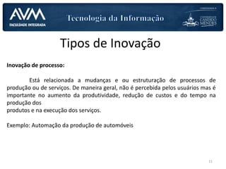 Tipos de Inovação
Inovação de processo:
Está relacionada a mudanças e ou estruturação de processos de
produção ou de serviços. De maneira geral, não é percebida pelos usuários mas é
importante no aumento da produtividade, redução de custos e do tempo na
produção dos
produtos e na execução dos serviços.
Exemplo: Automação da produção de automóveis
11
 