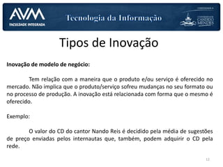 Tipos de Inovação
Inovação de modelo de negócio:
Tem relação com a maneira que o produto e/ou serviço é oferecido no
mercado. Não implica que o produto/serviço sofreu mudanças no seu formato ou
no processo de produção. A inovação está relacionada com forma que o mesmo é
oferecido.
Exemplo:
O valor do CD do cantor Nando Reis é decidido pela média de sugestões
de preço enviadas pelos internautas que, também, podem adquirir o CD pela
rede.
12
 
