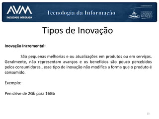 Tipos de Inovação
Inovação Incremental:
São pequenas melhorias e ou atualizações em produtos ou em serviços.
Geralmente, não representam avanços e os benefícios são pouco percebidos
pelos consumidores , esse tipo de inovação não modifica a forma que o produto é
consumido.
Exemplo:
Pen drive de 2Gb para 16Gb
13
 