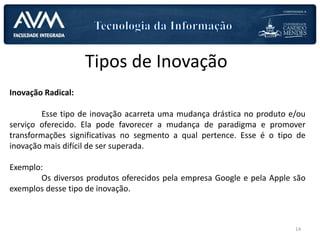 Tipos de Inovação
Inovação Radical:
Esse tipo de inovação acarreta uma mudança drástica no produto e/ou
serviço oferecido. Ela pode favorecer a mudança de paradigma e promover
transformações significativas no segmento a qual pertence. Esse é o tipo de
inovação mais difícil de ser superada.
Exemplo:
Os diversos produtos oferecidos pela empresa Google e pela Apple são
exemplos desse tipo de inovação.
14
 