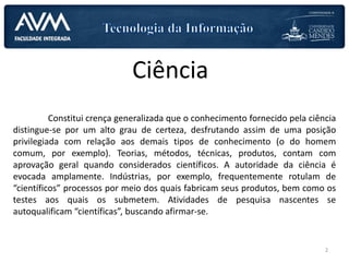 Ciência
Constitui crença generalizada que o conhecimento fornecido pela ciência
distingue-se por um alto grau de certeza, desfrutando assim de uma posição
privilegiada com relação aos demais tipos de conhecimento (o do homem
comum, por exemplo). Teorias, métodos, técnicas, produtos, contam com
aprovação geral quando considerados científicos. A autoridade da ciência é
evocada amplamente. Indústrias, por exemplo, frequentemente rotulam de
“científicos” processos por meio dos quais fabricam seus produtos, bem como os
testes aos quais os submetem. Atividades de pesquisa nascentes se
autoqualificam “científicas”, buscando afirmar-se.
2
 