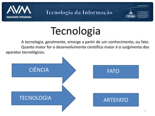 Tecnologia
A tecnologia, geralmente, emerge a partir de um conhecimento, ou fato.
Quanto maior for o desenvolvimento científico maior é o surgimento dos
aparatos tecnológicos.
CIÊNCIAS FATOCIÊNCIA
ARTEFATOTECNOLOGIA
4
 