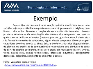 Exemplo
Combustão ou queima é uma reação química exotérmica entre uma
substância (o combustível) e um gás (o comburente), geralmente o oxigênio, para
liberar calor e luz. Durante a reação de combustão são formados diversos
produtos resultantes da combinação dos átomos dos reagentes. No caso da
queima em ar de hidrocarbonetos (metano, propano, gasolina, etanol, diesel etc.)
são formadas centenas de compostos, alguns desses compostos são os principais
causadores do efeito estufa, da chuva ácida e de danos aos ciclos biogeoquímicos
do planeta. Os processos de combustão são responsáveis pela produção de cerca
de 85% da energia do mundo, inclusive o Brasil, em transporte (carros, aviões,
trens, navios etc.), usinas termelétricas, processos industriais, aquecimento
doméstico, geradores, cozimento de alimentos e outros.
Fonte: Wikipédia disponível em
<http://pt.wikipedia.org/wiki/Combust%C3%A3o> 5
 