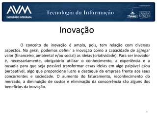 Inovação
O conceito de inovação é amplo, pois, tem relação com diversos
aspectos. No geral, podemos definir a inovação como a capacidade de agregar
valor (financeiro, ambiental e/ou social) as ideias (criatividade). Para ser inovador
é, necessariamente, obrigatório utilizar o conhecimento, a experiência e a
ousadia para que seja possível transformar essas ideias em algo palpável e/ou
perceptível, algo que proporcione lucro e destaque da empresa frente aos seus
concorrentes e sociedade. O aumento do faturamento, reconhecimento do
mercado, a diminuição de custos e eliminação da concorrência são alguns dos
benefícios da inovação.
6
 