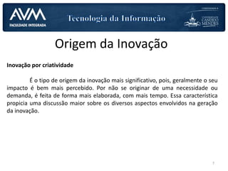 Origem da Inovação
Inovação por criatividade
É o tipo de origem da inovação mais significativo, pois, geralmente o seu
impacto é bem mais percebido. Por não se originar de uma necessidade ou
demanda, é feita de forma mais elaborada, com mais tempo. Essa característica
propicia uma discussão maior sobre os diversos aspectos envolvidos na geração
da inovação.
7
 