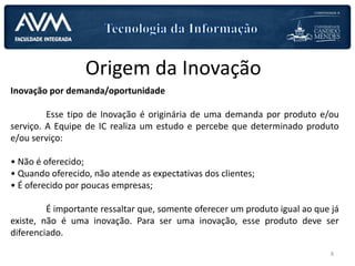 Origem da Inovação
Inovação por demanda/oportunidade
Esse tipo de Inovação é originária de uma demanda por produto e/ou
serviço. A Equipe de IC realiza um estudo e percebe que determinado produto
e/ou serviço:
• Não é oferecido;
• Quando oferecido, não atende as expectativas dos clientes;
• É oferecido por poucas empresas;
É importante ressaltar que, somente oferecer um produto igual ao que já
existe, não é uma inovação. Para ser uma inovação, esse produto deve ser
diferenciado.
8
 