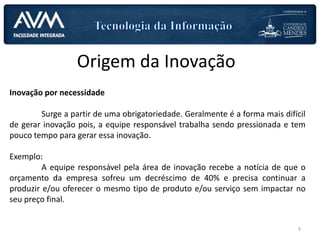 Origem da Inovação
Inovação por necessidade
Surge a partir de uma obrigatoriedade. Geralmente é a forma mais difícil
de gerar inovação pois, a equipe responsável trabalha sendo pressionada e tem
pouco tempo para gerar essa inovação.
Exemplo:
A equipe responsável pela área de inovação recebe a notícia de que o
orçamento da empresa sofreu um decréscimo de 40% e precisa continuar a
produzir e/ou oferecer o mesmo tipo de produto e/ou serviço sem impactar no
seu preço final.
9
 