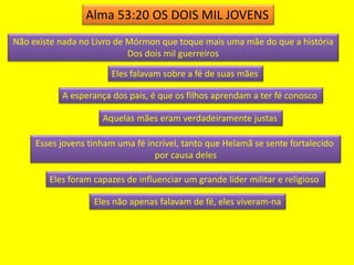 Alma 53:20 OS DOIS MIL JOVENS 
Não existe nada no Livro de Mórmon que toque mais uma mãe do que a história 
Dos dois mil guerreiros 
Eles falavam sobre a fé de suas mães 
A esperança dos pais, é que os filhos aprendam a ter fé conosco 
Aquelas mães eram verdadeiramente justas 
Esses jovens tinham uma fé incrível, tanto que Helamã se sente fortalecido 
por causa deles 
Eles foram capazes de influenciar um grande líder militar e religioso 
Eles não apenas falavam de fé, eles viveram-na 
 