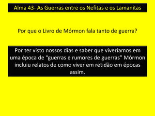 Alma 43- As Guerras entre os Nefitas e os Lamanitas 
Por que o Livro de Mórmon fala tanto de guerra? 
Por ter visto nossos dias e saber que viveríamos em 
uma época de “guerras e rumores de guerras” Mórmon 
incluiu relatos de como viver em retidão em épocas 
assim. 
 