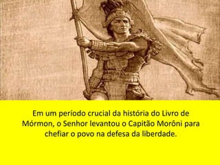 Em um período crucial da história do Livro de 
Mórmon, o Senhor levantou o Capitão Morôni para 
chefiar o povo na defesa da liberdade. 
 